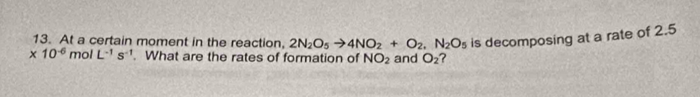 At a certain moment in the reaction, 2N_2O_5to 4NO_2+O_2, N_2O_5 is decomposing at a rate of 2.5
* 10^(-6) mol L^(-1)s^(-1). What are the rates of formation of NO_2 and O_2 ?