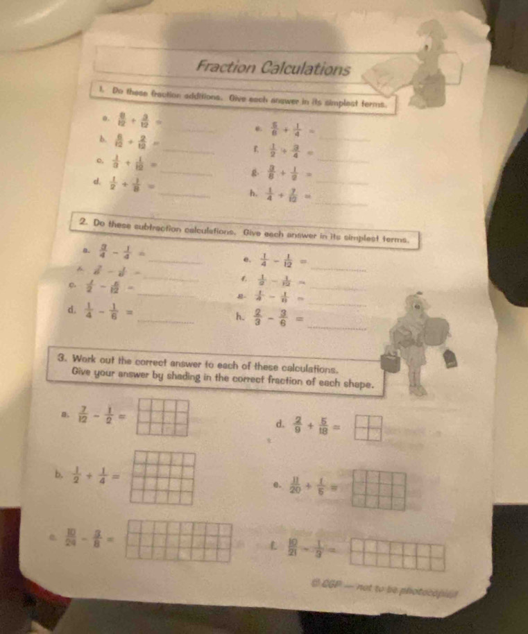 Fraction Calculations
1. Do these fraction additions. Give each answer in its simplest ferms.
a.  8/12 + 3/12 = _ @;  5/6 + 1/4 =
b.  6/12 + 2/12 = _
_
 1/2 + 3/4 =
_
c,  1/3 + 1/12 = _g.  3/8 + 1/2 = _
d.  1/2 + 1/8 =
_h.  1/4 + 7/12 = _
2. Do these subtraction calculations. Give each answer in its simplest terms.
8.  3/4 - 1/4 = _e.  1/4 - 1/12 = _
i- 1/6 = _
_  1/2 - 5/12 =
_
 1/2 - 1/12 =
  1/4 - 1/8 = _
d.  1/4 - 1/6 = _h.  2/3 - 3/6 = _
3. Work out the correct answer to each of these calculations.
Give your answer by shading in the correct fraction of each shape.
 7/12 - 1/2 =□
d.  2/9 + 5/18 = □ /□   1
b.  1/2 + 1/4 = □ /□   e.  11/20 + 1/6 =□
0.  10/24 - 3/8 = □ /□   L  10/21 - 1/3 =□
@CGP — not to be photocopie