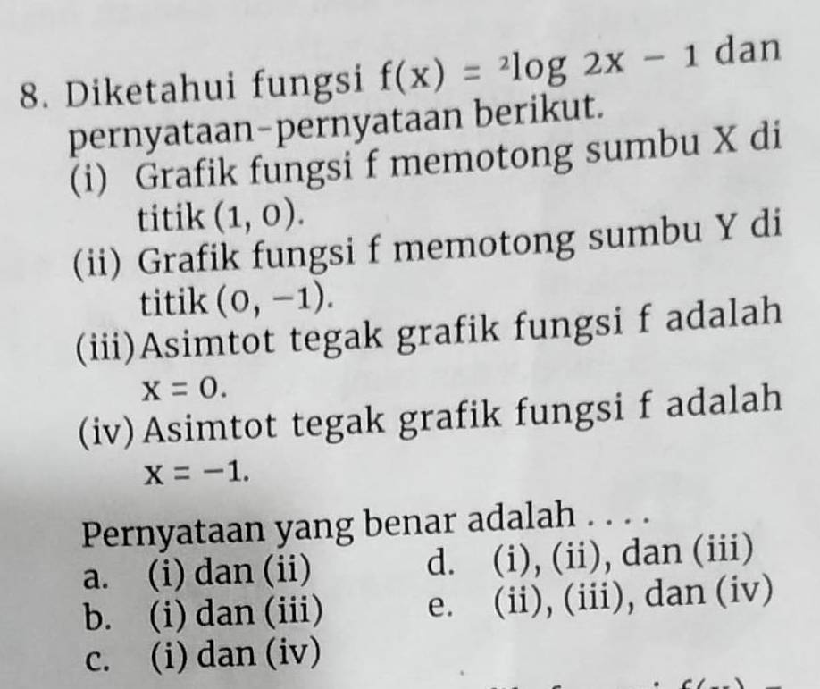 Diketahui fungsi f(x)=^2log 2x-1 dan
pernyataan-pernyataan berikut.
(i) Grafik fungsi f memotong sumbu X di
titik (1,0). 
(ii) Grafik fungsi f memotong sumbu Y di
titik (0,-1). 
(iii)Asimtot tegak grafik fungsi f adalah
x=0. 
(iv)Asimtot tegak grafik fungsi f adalah
x=-1. 
Pernyataan yang benar adalah . . . .
a. (i) dan (ii) d. (i), (ii), dan (iii)
b. (i) dan (iii) e. (ii), (iii), dan (iv)
c. (i) dan (iv)