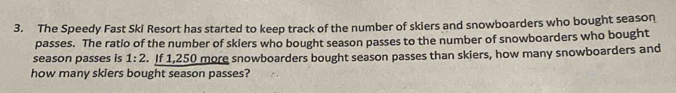 The Speedy Fast Ski Resort has started to keep track of the number of skiers and snowboarders who bought season 
passes. The ratio of the number of skiers who bought season passes to the number of snowboarders who bought 
season passes is 1:2. If 1,250 more snowboarders bought season passes than skiers, how many snowboarders and 
how many skiers bought season passes?