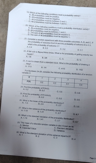 Which of the following conditions must a probability satisfy?
A. All probabilities must be positive.
B. All probabilises must be negative.
C. All probabilities must be between ( and 1.
D. All probabilities must be between 1 and 2.
20. Which of the following conditions must a probabiity distribution satisfy?
A. All probabilites must be negative.
B. All probabilities must be between 1 and 2
C. The sum of all probabilities must be equal to 0.
D. The sum of all probabilities must be equal to 1.
21. Consider a random experiment with three possible outcomes: A. B, and C. If
the probability of outcome A is 0.4 and the probability of outcome B is 0.3.
what is the probability of outcome C?
A. 0.4 B. 0.3 C. 0.2 D. 0.1
22. A fair coin is flipped three times. What is the probability of getting exactly two
heads?
A. 1/8 B. 3/8 C. ½ D.%
23. A card is drawn from a standard deck. What is the probability of drawing a
A. 1/13 king?
B. 1/4 C. 4/13 D. 1/52
variable X: For Numbers 24-2 8, consider the following probability dis
A. 0.2 D.0.6
B. 0.3
C. 0.5
25. Find the probability of A. 0.2 P(1≤ X≤ 3). D. 0.6
8. 4.3
C. 0.5
A. 1.5
26. What is the mean of the probability distribution? B. 2.5 D. 3.5
C. 2.7
27. What is the variance of the probability distribution? C. 2.7 D. 8.7
A. 1.19 B. 1.41
28. What is the standard deviation of the probability distribution? C. 2.7
A 1.19 B、1,41
D. 8,7
A. Median
29. The mean of a discrete random variable is also known as its C. Standard deviation
B. Expected Value D. Variance
30. What is the standard deviation of the variance equal to 97 C. 3 D. 4
A. 1 9. 2
Page 3