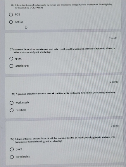 A form that is completed annually by current and peospective college students to determine their eligibility
for financial aid (FOS, FAFSA)
FOS
FAFSA
2 points
27) A form of financial aid that does not need to be repaid; usually awarded on the basis of academic, athletic or
other achievements (grant, scholarship)
grant
scholarship
2 poins
28) A program that allows students to work part time while continuing their studies (work study, overtime)
work study
overtime
2 points
29) A form of federal or state financial aid that does not need to be repaid; usually given to students who
demonstrate financial need (grant, scholarship)
grant
schollarship