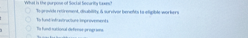 What is the purpose of Social Security taxes?
To provide retirement, disability, & survivor benefts to eligible workers
To fund infrastructure improvements
To fund national defense programs
T