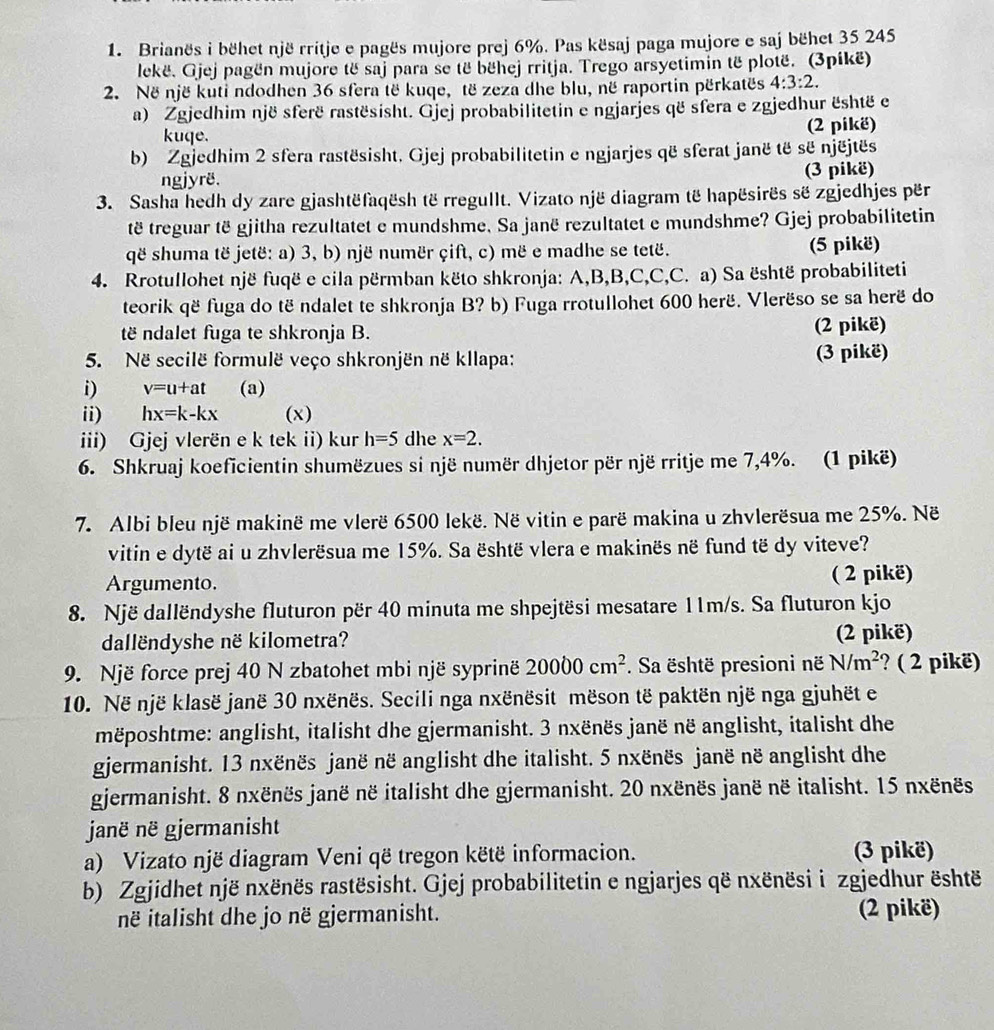 Brianës i bëhet një rritje e pagës mujore prej 6%. Pas kësaj paga mujore e saj bëhet 35 245
lekë. Gjej pagën mujore të saj para se të bëhej rritja. Trego arsyetimin të plotë. (3pikë)
2. Në një kuti ndodhen 36 sfera të kuqe, të zeza dhe blu, në raportin përkatës 4:3:2.
a) Zgjedhim një sferë rastësisht. Gjej probabilitetin e ngjarjes që sfera e zgjedhur është e
kuqe. (2 pikë)
b) Zgjedhim 2 sfera rastësisht. Gjej probabilitetin e ngjarjes që sferat janë të së njëjtës
ngjyrë. (3 pikë)
3. Sasha hedh dy zare gjashtëfaqësh të rregullt. Vizato një diagram të hapësirës së zgjedhjes për
të treguar të gjitha rezultatet e mundshme. Sa janë rezultatet e mundshme? Gjej probabilitetin
që shuma të jetë: a) 3, b) një numër çift, c) më e madhe se tetë. (5 pikë)
4. Rrotullohet një fuqë e cila përmban këto shkronja: A,B,B,C,C,C. a) Sa është probabiliteti
teorik që fuga do të ndalet te shkronja B? b) Fuga rrotullohet 600 herë. Vlerëso se sa herë do
të ndalet fuga te shkronja B. (2 pikë)
5. Në secilë formulë veço shkronjën në kllapa: (3 pikë)
i) v=u+at (a)
ii) hx=k-kx (x)
iii) Gjej vlerën e k tek ii) kur h=5 dhe x=2.
6. Shkruaj koeficientin shumëzues si një numër dhjetor për një rritje me 7,4%. (1 pikë)
7. Albi bleu një makinë me vlerë 6500 lekë. Në vitin e parë makina u zhvlerësua me 25%. Në
vitin e dytë ai u zhvlerësua me 15%. Sa është vlera e makinës në fund të dy viteve?
Argumento. ( 2 pikë)
8. Një dallëndyshe fluturon për 40 minuta me shpejtësi mesatare 11m/s. Sa fluturon kjo
dallëndyshe në kilometra? (2 pikë)
9. Një force prej 40 N zbatohet mbi një syprinë 20000cm^2. Sa është presioni në N/m^2 ? ( 2 pikë)
10. Në një klasë janë 30 nxënës. Secili nga nxënësit mëson të paktën një nga gjuhët e
mëposhtme: anglisht, italisht dhe gjermanisht. 3 nxënës janë në anglisht, italisht dhe
gjermanisht. 13 nxënës janë në anglisht dhe italisht. 5 nxënës janë në anglisht dhe
gjermanisht. 8 nxënës janë në italisht dhe gjermanisht. 20 nxënës janë në italisht. 15 nxënës
janë në gjermanisht
a) Vizato një diagram Veni që tregon këtë informacion. (3 pikë)
b) Zgjidhet një nxënës rastësisht. Gjej probabilitetin e ngjarjes që nxënësi i zgjedhur është
në italisht dhe jo në gjermanisht. (2 pikë)