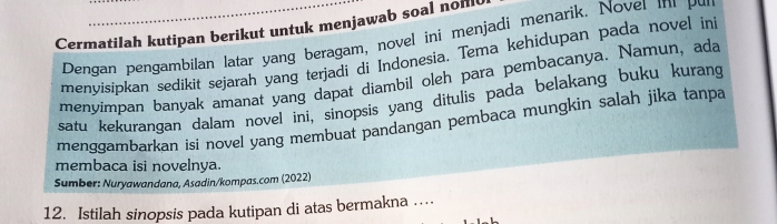 Cermatilah kutipan berikut untuk menjawab soal noml 
Dengan pengambilan latar yang beragam, novel ini menjadi menarik. Nover in pu 
menyisipkan sedikit sejarah yang terjadi di Indonesia. Tema kehidupan pada novel in 
menyimpan banyak amanat yang dapat diambil oleh para pembacanya. Namun, ada 
satu kekurangan dalam novel ini, sinopsis yang ditulis pada belakang buku kurang 
menggambarkan isi novel yang membuat pandangan pembaca mungkin salah jika tanpa 
membaca isi novelnya. 
Sumber: Nuryawandana, Asadin/kompas.com (2022) 
12. Istilah sinopsis pada kutipan di atas bermakna ….