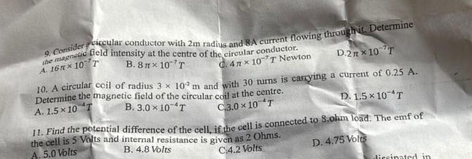 Consider a circular conductor with 2m radius and 8A current flowing through it. Determine
the maeneue field intensity at the centre of the circular conductor.
A. 16π * 10^(-7)T B. 8π * 10^(-7)T C. 4π * 10^(-7)T Newton D 2π * 10^(-7)T
10. A circular coil of radius 3* 10^(-2)m and with 30 turns is carrying a current of 0.25 A.
Determine the magnetic field of the circular coil at the centre.
A. 1.5* 10^(-4)T B. 3.0* 10^(-4)T C 3.0* 10^(-4)T D. 1.5* 10^(-4)T
11. Find the potential difference of the cell, if the cell is connected to 8.ohm load. The emf of
D. 4.75 Volts
the cell is 5 Volts and internal resistance is given as 2 Ohms.
A. 5.0 Volts B. 4.8 Volts C: 4.2 Volts