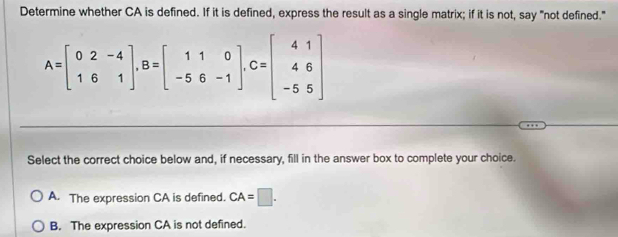 Determine whether CA is defined. If it is defined, express the result as a single matrix; if it is not, say "not defined."
A=beginbmatrix 0&2&-4 1&6&1endbmatrix , B=beginbmatrix 1&1&0 -5&6&-1endbmatrix , C=beginbmatrix 4&1 4&6 -5&5endbmatrix
Select the correct choice below and, if necessary, fill in the answer box to complete your choice.
A. The expression CA is defined. CA=□.
B. The expression CA is not defined.