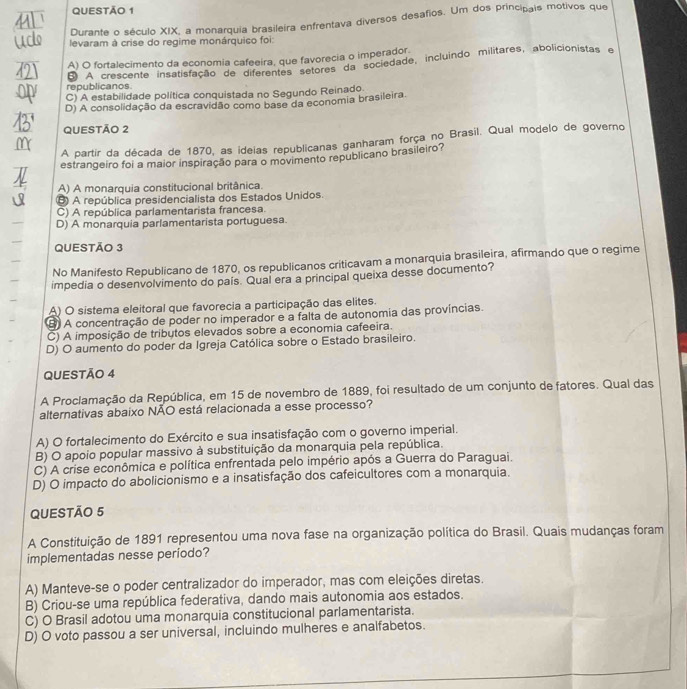 Durante o século XIX, a monarquia brasileira enfrentava diversos desafios. Um dos principais motivos que
levaram à crise do regime monárquico foi:
A) O fortalecimento da economia cafeeira, que favorecia o imperador.
republicanos B A crescente insatisfação de diferentes éfores da sociedade, incluíndo militares, abolicionistas e
C) A estabilidade política conquistada no Segundo Reinado.
D) A consolidação da escravidão como base da economia brasileira.
QUESTÃO 2
A partir da década de 1870, as ideias republicanas ganharam força no Brasil. Qual modelo de governo
estrangeiro foi a maior inspiração para o movimento republicano brasileiro?
A) A monarquia constitucional britânica.
B A república presidencialista dos Estados Unidos.
C) A república parlamentarista francesa.
D) A monarquia parlamentarista portuguesa.
QUeStão 3
No Manifesto Republicano de 1870, os republicanos criticavam a monarquia brasileira, afirmando que o regime
impedia o desenvolvimento do país. Qual era a principal queixa desse documento?
A) O sistema eleitoral que favorecia a participação das elites.
⑧ A concentração de poder no imperador e a falta de autonomia das províncias.
C) A imposição de tributos elevados sobre a economia cafeeira.
D) O aumento do poder da Igreja Católica sobre o Estado brasileiro.
QUESTÃO 4
A Proclamação da República, em 15 de novembro de 1889, foi resultado de um conjunto de fatores. Qual das
alternativas abaixo NÃO está relacionada a esse processo?
A) O fortalecimento do Exército e sua insatisfação com o governo imperial.
B) O apoio popular massivo à substituição da monarquia pela república.
C) A crise econômica e política enfrentada pelo império após a Guerra do Paraguai.
D) O impacto do abolicionismo e a insatisfação dos cafeicultores com a monarquia.
QUESTÃO 5
A Constituição de 1891 representou uma nova fase na organização política do Brasil. Quais mudanças foram
implementadas nesse periodo?
A) Manteve-se o poder centralizador do imperador, mas com eleições diretas.
B) Criou-se uma república federativa, dando mais autonomia aos estados.
C) O Brasil adotou uma monarquia constitucional parlamentarista.
D) O voto passou a ser universal, incluindo mulheres e analfabetos.