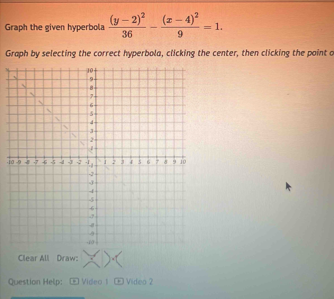 Graph the given hyperbola frac (y-2)^236-frac (x-4)^29=1. 
Graph by selecting the correct hyperbola, clicking the center, then clicking the point o
-1
Clear All Draw: 
Question Help: Video 1 ® Video 2