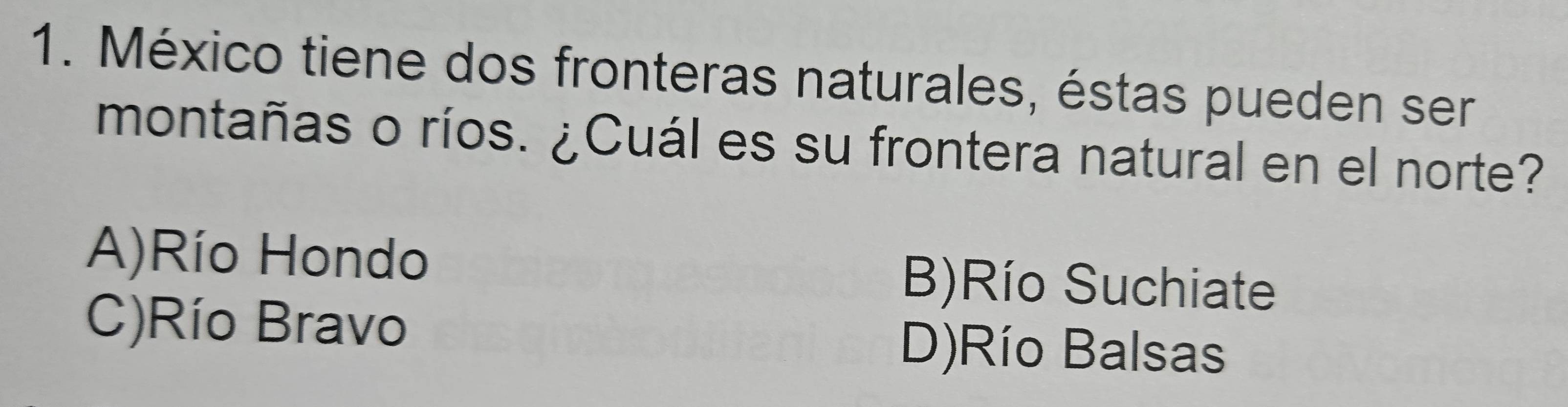 México tiene dos fronteras naturales, éstas pueden ser
montañas o ríos. ¿Cuál es su frontera natural en el norte?
A)Río Hondo B)Río Suchiate
C)Río Bravo D)Río Balsas