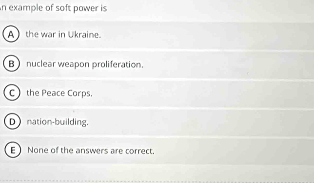 An example of soft power is
A the war in Ukraine.
B nuclear weapon proliferation.
C the Peace Corps.
D nation-building.
E  None of the answers are correct.