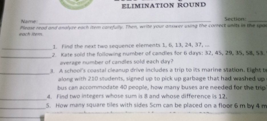 ELIMINATION ROUND 
Name: _Section:_ 
Please read and analyze each item carefully. Then, write your answer using the correct units in the spa 
each item. 
_1. Find the next two sequence elements 1, 6, 13, 24, 37, ... 
_2. Kate sold the following number of candles for 6 days : 32, 45, 29, 35, 58, 53. 
average number of candles sold each day? 
_ 
3. A school’s coastal cleanup drive includes a trip to its marine station. Eight to 
along with 210 students, signed up to pick up garbage that had washed up 
bus can accommodate 40 people, how many buses are needed for the trip 
_ 
4. Find two integers whose sum is 8 and whose difference is 12. 
_5. How many square tiles with sides 5cm can be placed on a floor 6 m by 4 m
_