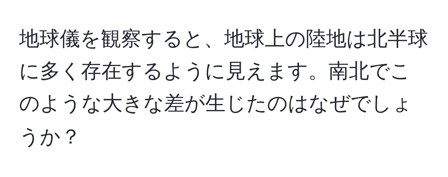 地球儀を観察すると、地球上の陸地は北半球に多く存在するように見えます。南北でこのような大きな差が生じたのはなぜでしょうか？