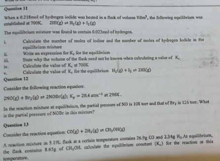 When a 0.218mol of hydrogen iodide was heated in a flask of volume Vdm^3 , the following equilibrium was 
established at 700K. 2HI(g)leftharpoons H_2(g)+I_2(g)
The equilibrium mixture was found to contain 0.023mol of hydrogen. 
i. Calculate the number of moles of iodine and the number of moles of hydrogen Iodide in the 
equilibrium mixture 
ii. Write an expression for K_c for the equilibrium 
iii. State why the volume of the flask need not be known when calculating a value of K_c
iv. Calculate the value of K_c at 700K
v. Calculate the value of K_c for the equilibrium H_2(g)+I_2leftharpoons 2HI(g)
Question 12 
Consider the following reaction equation:
2NO(g)+Br_2(g)leftharpoons 2NOBr(g);K_p=28.4atm^(-1) t298K. 
In the reaction mixture at equilibrium, the partial pressure of NO is 108 torr and that of Br_2 is 126 torr. What 
is the partial pressure of NOBr in this mixture? 
Question 13 
Consider the reaction equation: CO(g)+2H_2(g)leftharpoons CH_3OH(g)
A reaction mixture in 5.19L flask at a certain temperature contains 26.9g CO and 2.34g H_2At equilibrium, 
the flask contains 8.65g of CH_3OH l calculate the equilibrium constant (K.) for the reaction at this 
temperature.