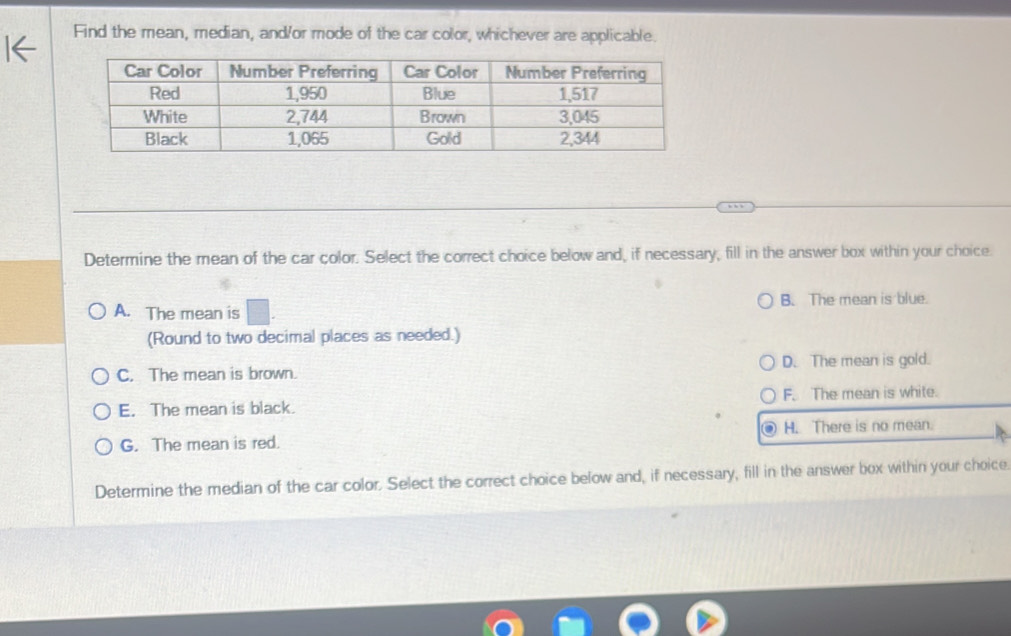 Find the mean, median, and/or mode of the car color, whichever are applicable.
Determine the mean of the car color. Select the correct choice below and, if necessary, fill in the answer box within your choice.
A. The mean is B. The mean is blue.
(Round to two decimal places as needed.)
C. The mean is brown. D. The mean is gold.
E. The mean is black. F. The mean is white.
H. There is no mean.
G. The mean is red.
Determine the median of the car color. Select the correct choice below and, if necessary, fill in the answer box within your choice