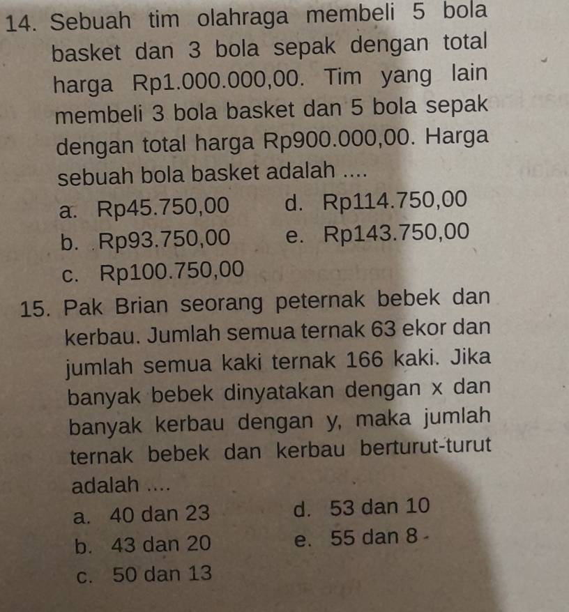 Sebuah tim olahraga membeli 5 bola
basket dan 3 bola sepak dengan total
harga Rp1.000.000,00. Tim yang lain
membeli 3 bola basket dan 5 bola sepak
dengan total harga Rp900.000,00. Harga
sebuah bola basket adalah ....
a. Rp45.750,00 d. Rp114.750,00
b. Rp93.750,00 e. Rp143.750,00
c. Rp100.750,00
15. Pak Brian seorang peternak bebek dan
kerbau. Jumlah semua ternak 63 ekor dan
jumlah semua kaki ternak 166 kaki. Jika
banyak bebek dinyatakan dengan x dan
banyak kerbau dengan y, maka jumlah
ternak bebek dan kerbau berturut-turut
adalah ....
a. 40 dan 23 d. 53 dan 10
b. 43 dan 20 e. 55 dan 8
c. 50 dan 13