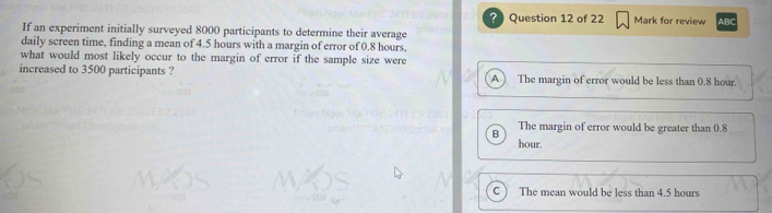 ?Question 12 of 22 Mark for review ABC
If an experiment initially surveyed 8000 participants to determine their average
daily screen time, finding a mean of 4.5 hours with a margin of error of 0.8 hours,
what would most likely occur to the margin of error if the sample size were
increased to 3500 participants ? A ) The margin of error would be less than 0.8 hour.
B The margin of error would be greater than 0.8
hour.
C The mean would be less than 4.5 hours