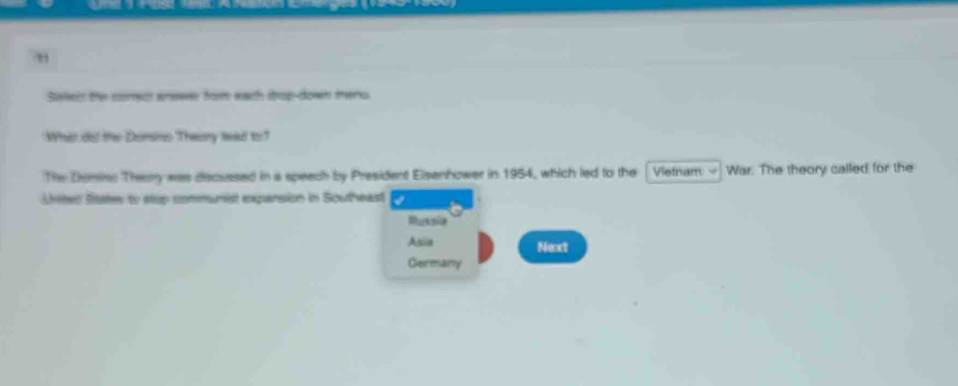 Stetecr the corec snewer from wach crop-down mers. 
What dos the Domso Theory lead to " 
The Demies Themy was decussed in a speach by President Elsenhower in 1954, which led to the Vietnam War. The theory called for the 
Urited Sitates to elup communist expansion in Southeast 
Russia 
Asia Next 
Germany