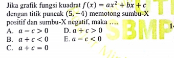 Jika grafik fungsi kuadrat f(x)=ax^2+bx+c
dengan titik puncak (5,-4) memotong sumbu- X
positif dan sumbu- X negatif, maka … 1
A. a-c>0 D. a+c>0
B. a+c<0</tex> E. a-c<0</tex>
C. a+c=0