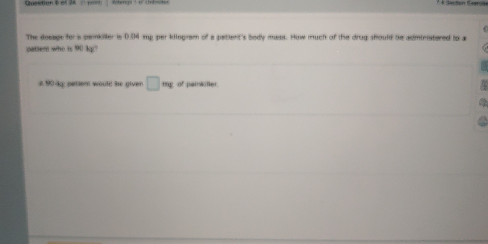 Atemp 1 8f Unilimited 7 4 Soction Exorcise 
The dosage for a painkiller is 0.04 mp per kilogram of a patient's body mass. How much of the drug should be administered to a 
patient who is 90 kg?
90 ky patient would be given □ mg of painkiller.