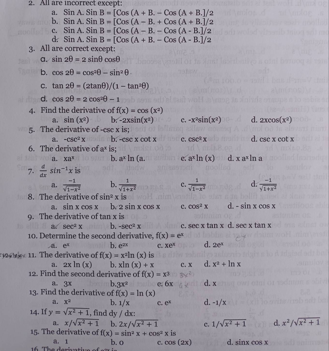 All are incorrect except:
a. SinA.SinB=[Cos(A+B.-Cos(A+B.]/2
b. SinA.SinB=[Cos(A-B.+Cos(A+B.]/2
c. SinA.SinB=[Cos(A-B.-Cos(A-B.]/2
d SinA.SinB=[Cos(A+B.-Cos(A-B.]/2
3. All are correct except:
a. sin 2θ =2sin θ cos θ
b. cos 2θ =cos^2θ -sin^2θ
C. tan 2θ =(2tan θ )/(1-tan^2θ )
d. cos 2θ =2cos^2θ -1
4. Find the derivative of f(x)=cos (x^2)
a. sin (x^2) b. -2xsin (x^2) c. -x^2sin (x^2) d. 2xcos (x^2)
5. The derivative of -csc x is;
a. -csc^2X b. -csc xcot x c. csc^2x d. csc xcot x
6. The derivative of a^x is;
a. Xa^x b. a^xln (a. e. a^xln (x) d. xa^xln a
7.  d/dx sin^(-1)x is
b.
a.  (-1)/sqrt(1-x^2)   1/sqrt(1+x^2)   1/sqrt(1-x^2)   (-1)/sqrt(1+x^2) 
c.
d.
8. The derivative of sin^2x is
a. sin xcos x b. 2sin xcos x c. cos^2X d. -sin xcos x
9. The derivative of tan x is
a. sec^2x b. -sec^2x c. sec xtan x d. sec xtan x
10. Determine the second derivative, f(x)=e^x
b.
d.
a. e^x e^(2x) c. Xe^x 2e^x
+2xln x* 11. The derivative of f(x)=x^2ln (x) is
a. 2xln (x) b. xln (x)+x c. x d. x^2+ln x
12. Find the second derivative of f(x)=x^3
a. 3x b. 3x^2 e. 6x d. x
13. Find the derivative of f(x)=ln (x)
a. X^2 b. 1/x c. e^x d. -1/x
14. If y=sqrt(x^2+1) , find dy / dx:
a. x/sqrt(x^2+1) b. 2x/sqrt(x^2+1) c. 1/sqrt(x^2+1) d. x^2/sqrt(x^2+1)
15. The derivative of f(x)=sin^2x+cos^2x is
a. 1 b. 0 c. cos (2x) d. sin xcos x
16    T h e deriv a tive of  e a