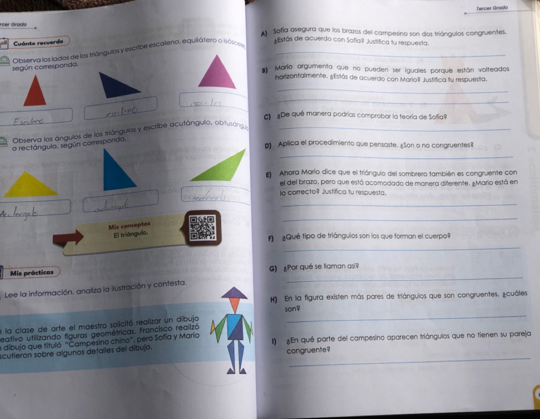 Tercer Grado 
rcer Grado 
A) Sofía asegura que los brazos del campesino son dos triángulos congruentes. 
a Cuánto recuerdo 
Observa los lados de los triángulos y escribe escaleno, equilátero o isóscee_ 
*Estás de acuerdo con Sofía? Justifica tu respuesta. 
según corresponda. 
Mario argumenta que no pueden ser iguales porque están volteados 
horizontalmente. ¿Estás de acuerdo con Mario? Justifica tu respuesta. 
_ 
_ 
c) ¿De qué manera podrías comprobar la teoría de Sofía? 
23 Observa los ángulos de los triángulos y escribe acutángulo, obtusángu_ 
p) Aplica el procedimiento que pensaste. Son o no congruentes? 
_ 
o rectángulo, según corresponda. 
Ahora Mario dice que el triángulo del sombrero también es congruente con 
el del brazo, pero que está acomodado de manera diferente. ¿Mario está en 
lo correcto? Justifica tu respuesta 
_ 
_ 
Mis conceptos 
El triángulo. 
_ 
F) Qué tipo de triángulos son los que forman el cuerpo? 
_ 
Mis prácticas G) Por qué se llaman así? 
Lee la información, analiza la ilustración y contesta. 
H) En la figura existen más pares de triángulos que son congruentes, ¿cuáles 
_ 
son? 
n la clase de arte el maestro solicitó realizar un dibujo 
eativo utilizando figuras geométricas. Francisco realizó 
n dibujo que tituló "Campesino chino", pero Sofía y Mario I) £En qué parte del campesino aparecen triángulos que no tienen su pareja 
_ 
scutieron sobre algunos detalles del dibujo. 
congruente?