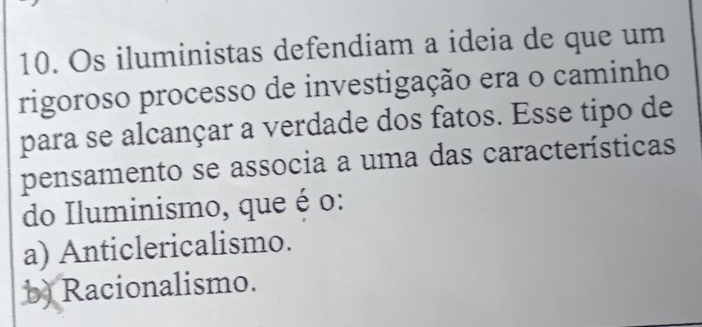 Os iluministas defendiam a ideia de que um
rigoroso processo de investigação era o caminho
para se alcançar a verdade dos fatos. Esse tipo de
pensamento se associa a uma das características
do Iluminismo, que é o:
a) Anticlericalismo.
b) Racionalismo.