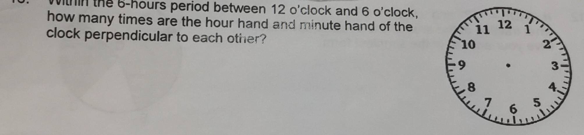 Mithin the 6-hours period between 12 o'clock and 6 o'clock, 
how many times are the hour hand and minute hand of the 
clock perpendicular to each other?