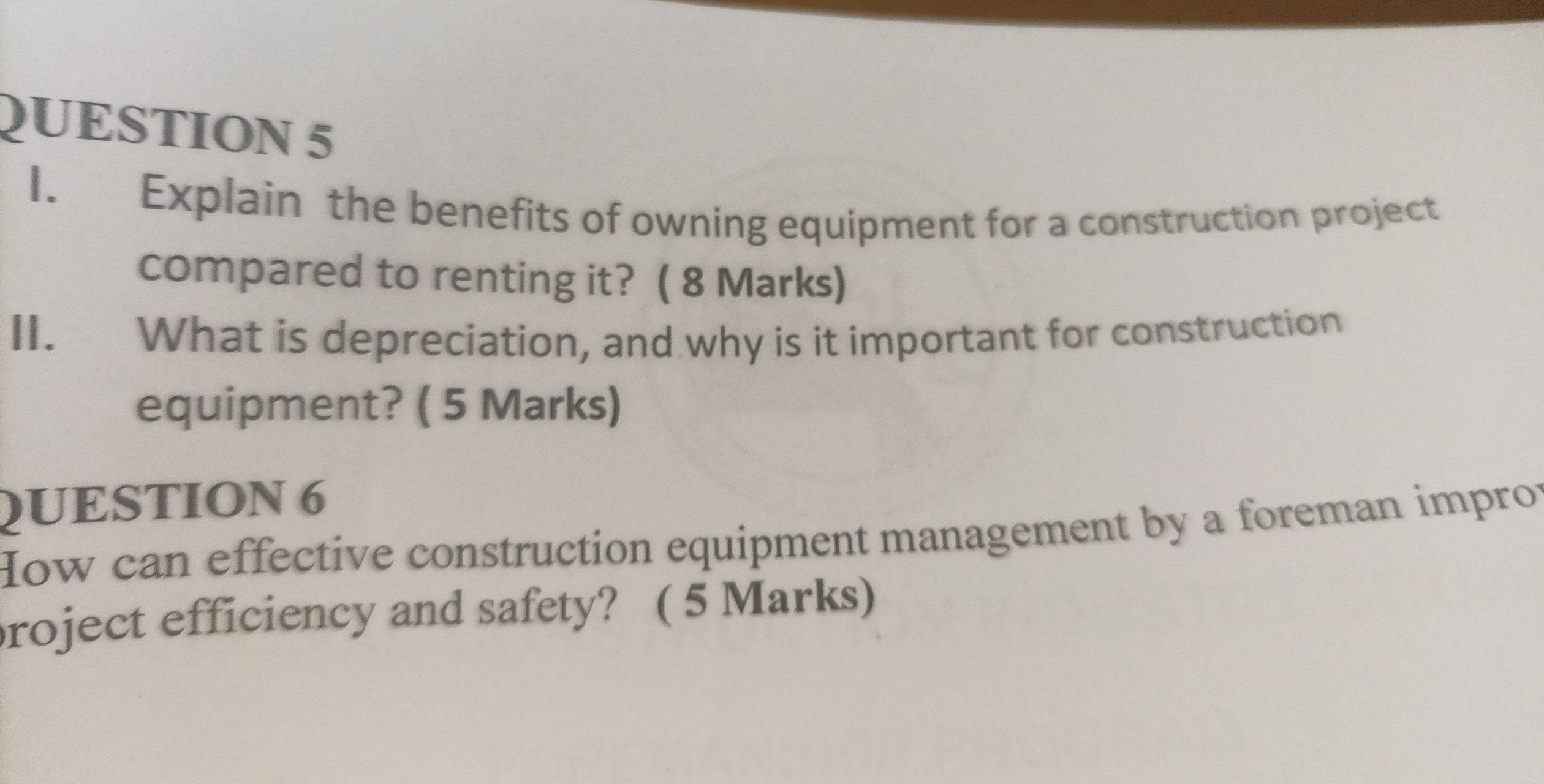 Explain the benefits of owning equipment for a construction project 
compared to renting it? ( 8 Marks) 
II. What is depreciation, and why is it important for construction 
equipment? ( 5 Marks) 
QUESTION 6 
How can effective construction equipment management by a foreman impror 
roject efficiency and safety? ( 5 Marks)