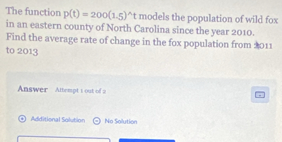 The function p(t)=200(1.5)^wedge t models the population of wild fox 
in an eastern county of North Carolina since the year 2010. 
Find the average rate of change in the fox population from 2011
to 2013
Answer Attempt 1 out of 2 
+1 Additional Solution No Solution