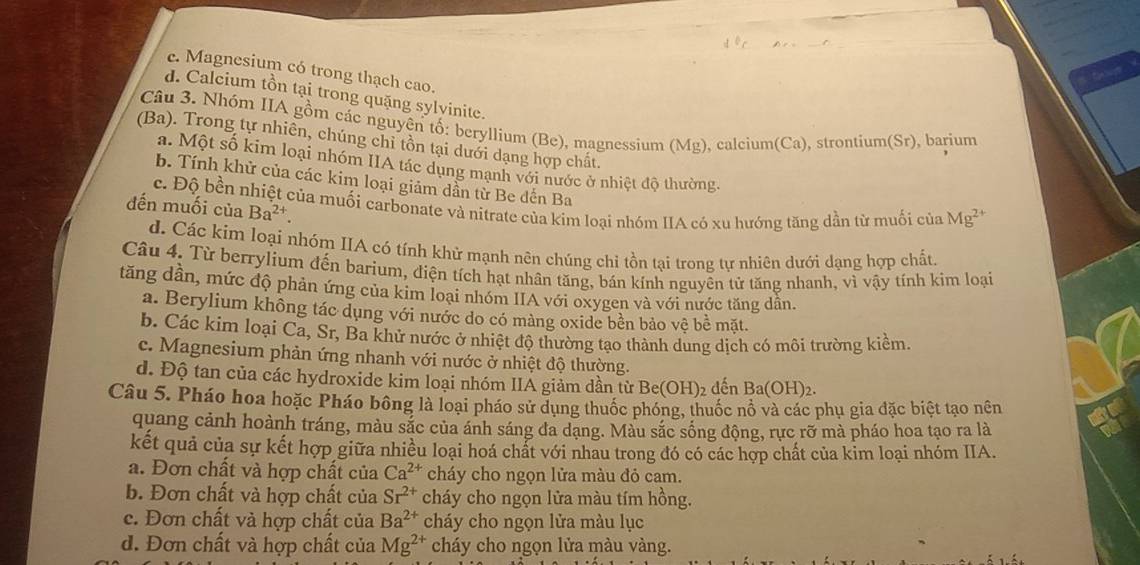 c. Magnesium có trong thạch cao.
d. Calcium tồn tại trong quặng sylvinite.
Câu 3. Nhóm IIA gồm các nguyện tố: beryllium (Be), magnessium (Mg), calcium(Ca), strontium(Sr), barium
(Ba). Trong tự nhiên, chúng chỉ tồn tại dưới dạng hợp chất.
a. Một số kim loại nhóm IIA tác dụng mạnh với nước ở nhiệt độ thường.
b. Tính khử của các kim loại giảm dần từ Be dến Ba
c. Độ bền nhiệt của muối carbonate và nitrate của kim loại nhóm IIA có xu hướng tăng dần từ muối của Mg^(2+)
đến muối của Ba^(2+).
d. Các kim loại nhóm IIA có tính khử mạnh nên chúng chỉ tồn tại trong tự nhiên dưới dạng hợp chất.
Câu 4. Từ berrylium đến barium, điện tích hạt nhân tăng, bán kính nguyên tử tăng nhanh, vì vậy tính kim loại
tăng dần, mức độ phản ứng của kim loại nhóm IIA với oxygen và với nước tăng dân.
a. Berylium không tác dụng với nước do có màng oxide bền bảo vệ bề mặt.
b. Các kim loại Ca, Sr, Ba khử nước ở nhiệt độ thường tạo thành dung dịch có môi trường kiểm
c. Magnesium phản ứng nhanh với nước ở nhiệt độ thường.
d. Độ tan của các hydroxide kim loại nhóm IIA giảm dần từ Be(OH); 2 đến Ba(OH)_2.
Câu 5. Pháo hoa hoặc Pháo bông là loại pháo sử dụng thuốc phóng, thuốc nổ và các phụ gia đặc biệt tạo nên
quang cảnh hoành tráng, màu sắc của ánh sáng đa dạng. Màu sắc sống động, rực rỡ mà pháo hoa tạo ra là
kết quả của sự kết hợp giữa nhiều loại hoá chất với nhau trong đó có các hợp chất của kim loại nhóm IIA.
a. Đơn chất và hợp chất của Ca^(2+) cháy cho ngọn lửa màu đỏ cam.
b. Đơn chất và hợp chất của Sr^(2+) cháy cho ngọn lửa màu tím hồng.
e. Đơn chất và hợp chất của Ba^(2+) cháy cho ngọn lửa màu lục
d. Đơn chất và hợp chất của Mg^(2+) cháy cho ngọn lửa màu vàng.