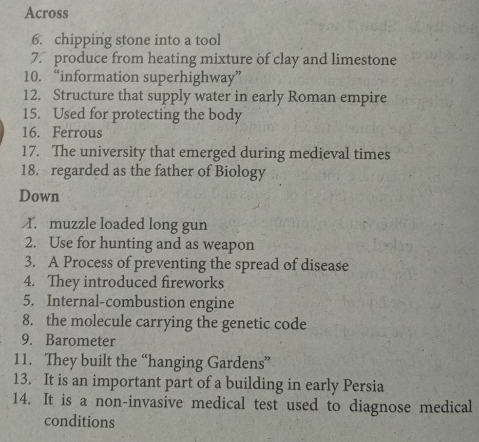 Across 
6. chipping stone into a tool 
7. produce from heating mixture of clay and limestone 
10. “information superhighway” 
12. Structure that supply water in early Roman empire 
15. Used for protecting the body 
16. Ferrous 
17. The university that emerged during medieval times 
18. regarded as the father of Biology 
Down 
1. muzzle loaded long gun 
2. Use for hunting and as weapon 
3. A Process of preventing the spread of disease 
4. They introduced fireworks 
5. Internal-combustion engine 
8. the molecule carrying the genetic code 
9. Barometer 
11. They built the “hanging Gardens” 
13. It is an important part of a building in early Persia 
14. It is a non-invasive medical test used to diagnose medical 
conditions