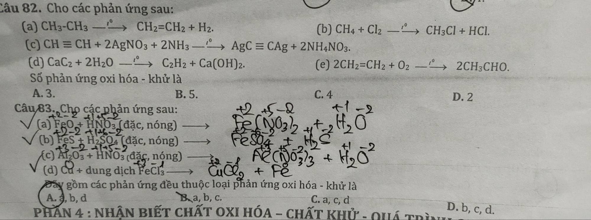 Cho các phản ứng sau:
(a) CH_3-CH_3-xrightarrow CH_2=CH_2+H_2. (b) CH_4+Cl_2to CH_3Cl+HCl. 
(c) CHequiv CH+2AgNO_3+2NH_3-xrightarrow AgCequiv CAg+2NH_4NO_3. 
(d) CaC_2+2H_2Oto°to C_2H_2+Ca(OH)_2. (e) 2CH_2=CH_2+O_2to 2CH_3CHO. 
Số phản ứng oxi hóa - khử là
A. 3. B. 5. C. 4 D. 2
Câu 83. Cho các phản ứng sau:
(a) FeO+HNO_3 : (đặc, nóng)
(b) FeS+H_2 SO4 (đặc, nóng)
c a AI_2O_3+HNO_3 3 (đặc, nóng)
(d) Cu + dung dịch FeCl₃
Đãy gồm các phản ứng đều thuộc loại phản ứng oxi hóa - khử là
A. , b, d B. a, b, c. C. a, c, d
D. b, c, d.
PHAN 4 : NhậN BIếT ChấT OXI HÓA - CHấT khử - Ouá trì