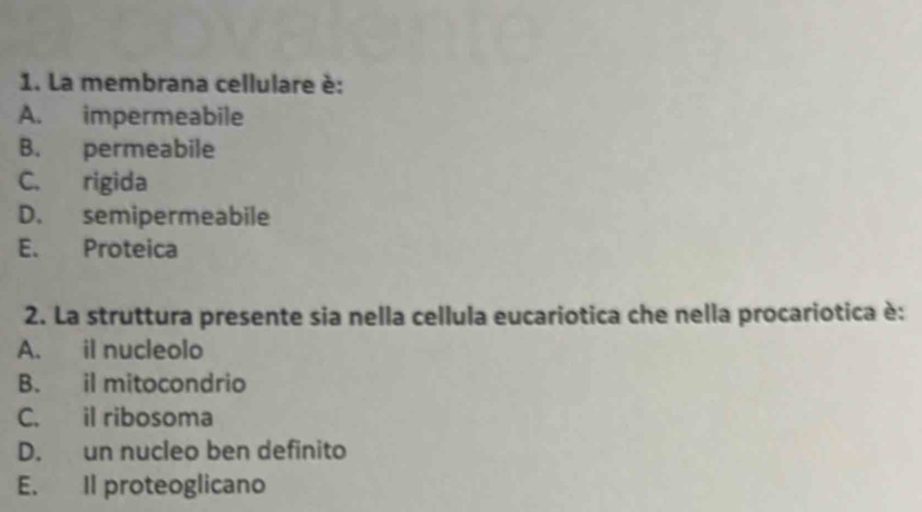 La membrana cellulare è:
A. impermeabile
B. permeabile
C. rigida
D. semipermeabile
E. Proteica
2. La struttura presente sia nella cellula eucariotica che nella procariotica è:
A. il nucleolo
B. il mitocondrio
C. il ribosoma
D. un nucleo ben definito
E. Il proteoglicano