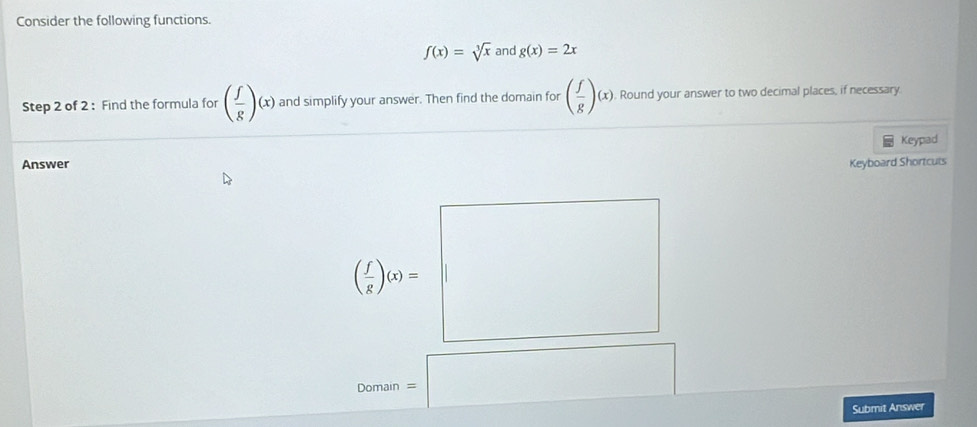 Consider the following functions.
f(x)=sqrt[3](x) and g(x)=2x
Step 2 of 2 : Find the formula for ( f/g )(x) and simplify your answer. Then find the domain for ( f/g )(x). Round your answer to two decimal places, if necessary.
Keypad
Answer Keyboard Shortcuts
( f/g )(x)=
Domain =
□ 
Submit Answer