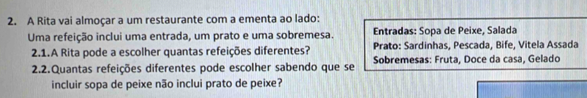 A Rita vai almoçar a um restaurante com a ementa ao lado:
Uma refeição inclui uma entrada, um prato e uma sobremesa. Entradas: Sopa de Peixe, Salada
2.1.A Rita pode a escolher quantas refeições diferentes? Prato: Sardinhas, Pescada, Bife, Vitela Assada
2.2.Quantas refeições diferentes pode escolher sabendo que se Sobremesas: Fruta, Doce da casa, Gelado
incluir sopa de peixe não inclui prato de peixe?