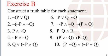 Construct a truth table for each statement. 
1. sim (Pvee Q) 6. Pvee Qsim Q
2. sim (sim Pwedge sim Q) 7. sim Pwedge sim Qsim (Pwedge Q)
3. Pwedge sim Q 8. PQwedge R
4. sim Pvee sim Q 9. (Pvee sim Q)(PQ)
5. Qvee (sim Pwedge Q) 10. (Psim Q)vee (sim Pvee Q)