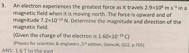 An electron experiences the greatest force as it travels 2.9* 10^6ms^(-1) in a 
magnetic field when it is moving north. The force is upward and of 
magnitude 7.2* 10^(-13)N. Determine the magnitude and direction of the 
magnetic field. 
(Given the charge of the electron is 1.60* 10^(-19)C)
(Physics for scientists & engineers, 3^(rd) edition, Giancoli, Q22, p.705) 
ANS: 1.6 T to the east