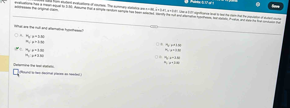 Points: 0.17 of 1 Save
addresses the original claim.
s bata from student evaluations of courses. The summary statistics are n=86, overline x=3.41, s=0.61. Use a 0.01 significance level to test the claim that the population of student course
evaluations has a mean equal to 3.50. Assume that a simple random sample has been selected. Identify the null and alternative hypotheses, test statistic, P -value, and state the final conclusion that
What are the null and alternative hypotheses?
A. H_0:mu =3.50
H_1:mu >3.50
H_0:mu != 3.50
C. H_0:mu =3.50 H_1:mu =3.50
H_1:mu != 3.50
Q H_0:mu =3.50
H_1:mu <3.50
Determine the test statistic.
(Round to two decimal places as needed.)