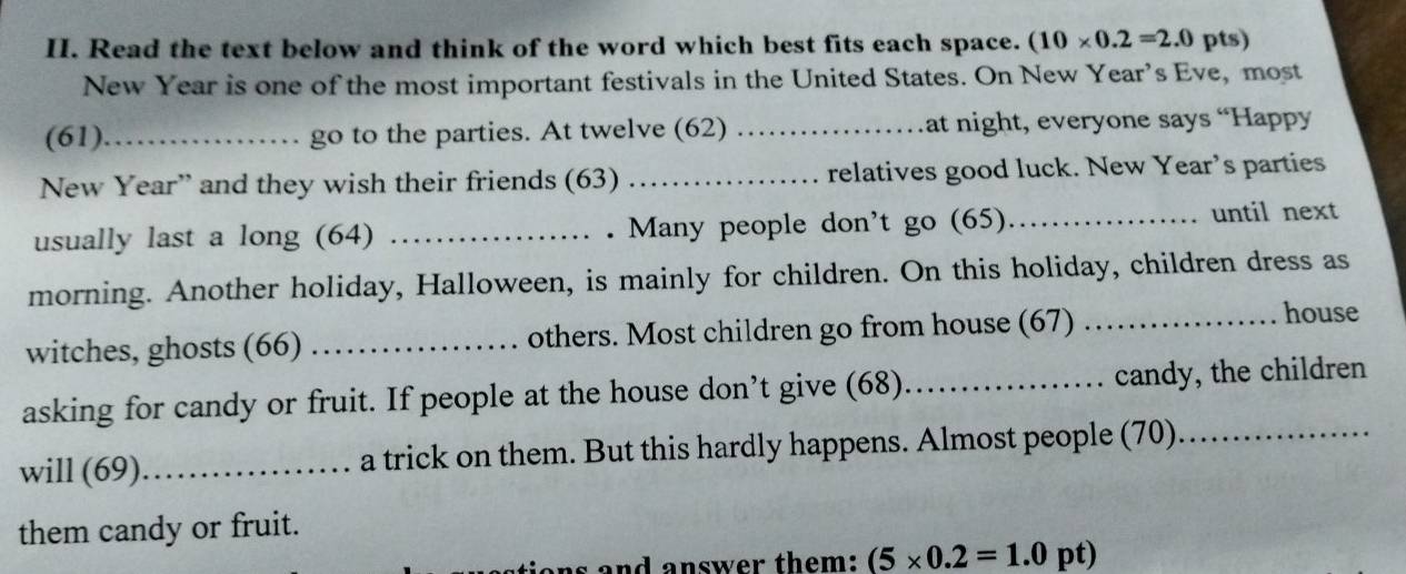 Read the text below and think of the word which best fits each space. (10* 0.2=2.0 pts) 
New Year is one of the most important festivals in the United States. On New Year’s Eve, most 
(61)_ go to the parties. At twelve (62) _at night, everyone says “Happy 
New Year” and they wish their friends (63) _relatives good luck. New Year’s parties 
usually last a long (64) _. Many people don't go (65)_ 
until next 
morning. Another holiday, Halloween, is mainly for children. On this holiday, children dress as 
witches, ghosts (66) _others. Most children go from house (67)_ 
house 
asking for candy or fruit. If people at the house don’t give (68) _candy, the children 
will (69)_ a trick on them. But this hardly happens. Almost people (70)_ 
them candy or fruit. 
as and answer them: (5* 0.2=1.0 pt)