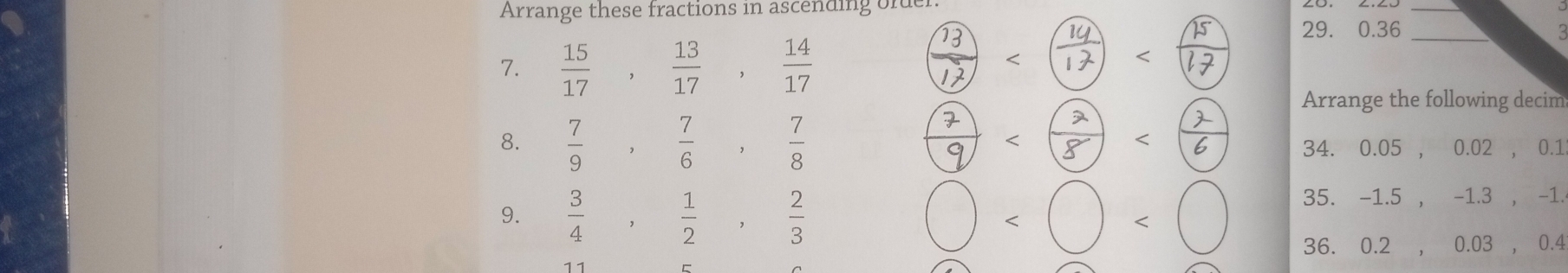 Arrange these fractions in ascending order. 
_ 
7.  15/17 ,  13/17 ,  14/17  ै - - 29. 0.36_ 
Arrange the following decim 
8.  7/9  , 7/6  , 7/8   34. 0. 05 , 0.02 , 0.1 
9.  3/4  , 1/2  , 2/3  bigcirc □ 35. - 1 . .5 , -1.3 , - 1 
36. 0.2 ,0.03 , 0.4 
11