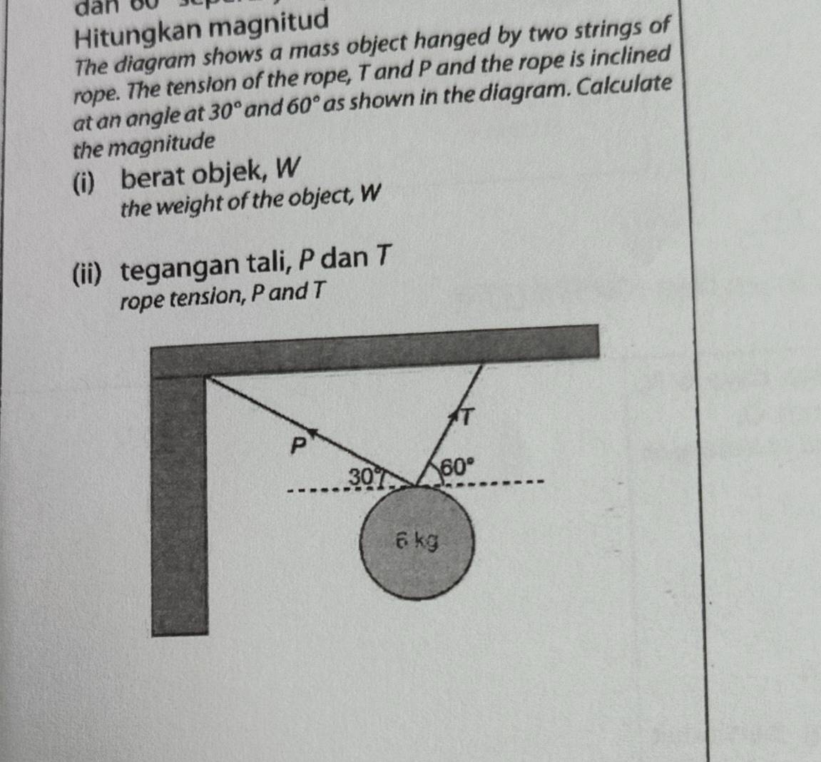 Hitungkan magnitud 
The diagram shows a mass object hanged by two strings of 
rope. The tension of the rope, T and P and the rope is inclined 
at an angle at 30° and 60° as shown in the diagram. Calculate 
the magnitude 
(i) berat objek, W 
the weight of the object, W
(ii) tegangan tali, P dan T
rope tension, P and T
T
P
30° 60°
6 kg