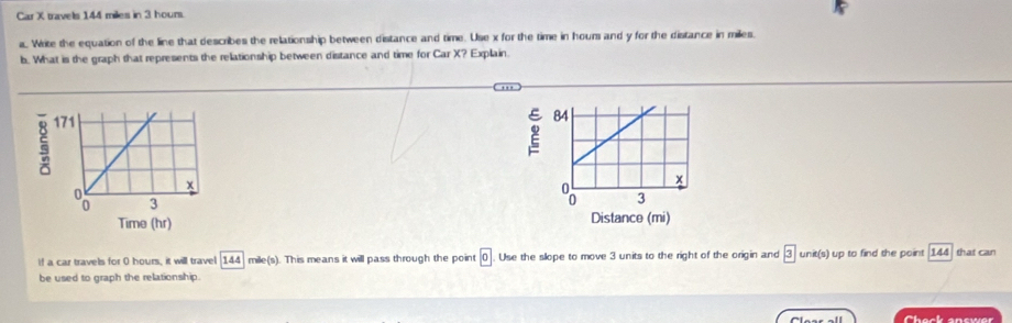 Car X travels 144 miles in 3 hour. 
a. Write the equation of the line that describes the relationship between distance and time. Use x for the time in hours and y for the distance in miles
b. What is the graph that represents the relationship between distance and time for Car X? Explain. 

if a car travels for 0 hours, it will travel 144 mile(s). This means it will pass through the point 0. Use the slope to move 3 units to the right of the origin and 3 unit(s) up to find the point 144 that can 
be used to graph the relationship. 
Chack snewar