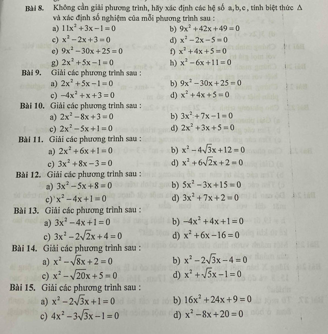 Không cần giải phương trình, hãy xác định các hệ số a,b,c, tính biệt thức Δ
và xác định số nghiệm của mỗi phương trình sau :
a) 11x^2+3x-1=0 b) 9x^2+42x+49=0
c) x^2-2x+3=0 d) x^2-2x-5=0
e) 9x^2-30x+25=0 f) x^2+4x+5=0
g) 2x^2+5x-1=0 h) x^2-6x+11=0
Bài 9. Giải các phương trình sau :
a) 2x^2+5x-1=0 b) 9x^2-30x+25=0
c) -4x^2+x+3=0 d) x^2+4x+5=0
Bài 10. Giải các phương trình sau :
a) 2x^2-8x+3=0 b) 3x^2+7x-1=0
c) 2x^2-5x+1=0 d) 2x^2+3x+5=0
Bài 11. Giải các phương trình sau :
a) 2x^2+6x+1=0 b) x^2-4sqrt(3)x+12=0
c) 3x^2+8x-3=0 d) x^2+6sqrt(2)x+2=0
Bài 12. Giải các phương trình sau :
a) 3x^2-5x+8=0 b) 5x^2-3x+15=0
c) x^2-4x+1=0 d) 3x^2+7x+2=0
Bài 13. Giải các phương trình sau :
a) 3x^2-4x+1=0 b) -4x^2+4x+1=0
c) 3x^2-2sqrt(2)x+4=0 d) x^2+6x-16=0
Bài 14. Giải các phương trình sau :
a) x^2-sqrt(8)x+2=0 b) x^2-2sqrt(3)x-4=0
c) x^2-sqrt(20)x+5=0 d) x^2+sqrt(5)x-1=0
Bài 15. Giải các phương trình sau :
a) x^2-2sqrt(3)x+1=0 b) 16x^2+24x+9=0
c) 4x^2-3sqrt(3)x-1=0 d) x^2-8x+20=0