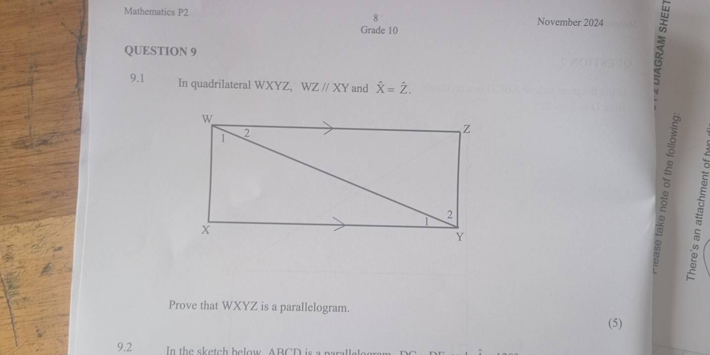 Mathematics P2 8 
November 2024 
Grade 10 
QUESTION 9 
9.1 In quadrilateral WXYZ, WZparallel XY and hat X=hat Z. 
Prove that WXYZ is a parallelogram. 
(5) 
9.2 In the sketch below ABCD is a para