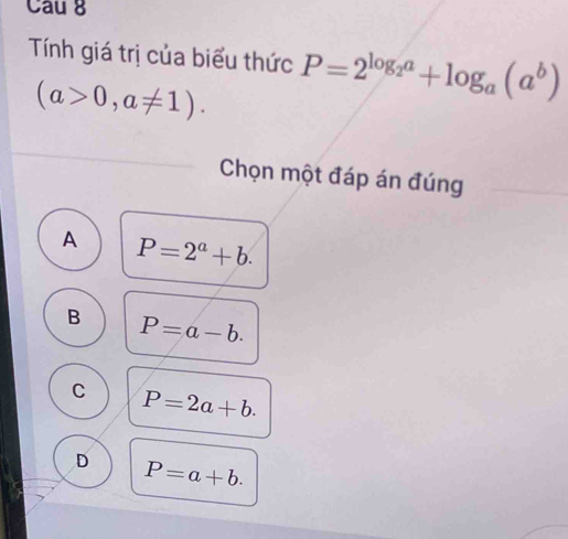 Cau 8
Tính giá trị của biểu thức P=2^(log _2)a+log _a(a^b)
(a>0,a!= 1). 
Chọn một đáp án đúng
A P=2^a+b.
B P=a-b.
C P=2a+b.
D P=a+b.