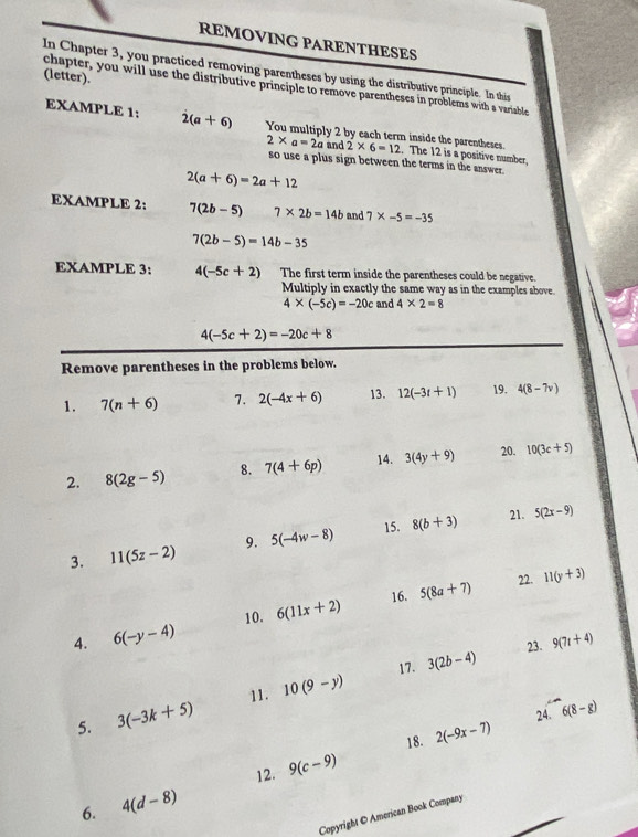 REMOVING PARENTHESES 
In Chapter 3, you practiced removing parentheses by using the distributive principle. In this 
(letter). 
chapter, you will use the distributive principle to remove parentheses in problems with a variable 
EXAMPLE 1: 2(a+6) You multiply 2 by each term inside the parentheses. 2* 6=12
2* a=2a and . The 12 is a positive number, 
so use a plus sign between the terms in the answer.
2(a+6)=2a+12
EXAMPLE 2: 7(2b-5) 7* 2b=14b and 7* -5=-35
7(2b-5)=14b-35
EXAMPLE 3: 4(-5c+2) The first term inside the parentheses could be negative. 
Multiply in exactly the same way as in the examples above.
4* (-5c)=-20c and 4* 2=8
4(-5c+2)=-20c+8
Remove parentheses in the problems below. 
1. 7(n+6) 7. 2(-4x+6) 13. 12(-3t+1) 19. 4(8-7v)
2. 8(2g-5) 8. 7(4+6p) 14. 3(4y+9) 20. 10(3c+5)
3. 11(5z-2) 9. 5(-4w-8) 15. 8(b+3)
21. 5(2x-9)
16. 22. 
10. 6(11x+2) 5(8a+7) 11(y+3)
4. 6(-y-4)
23. 9(7t+4)
11. 10(9-y) 17. 3(2b-4)
5. 3(-3k+5)
24. 6(8-g)
18. 2(-9x-7)
12. 9(c-9)
6. 4(d-8)
Copyright © American Book Company