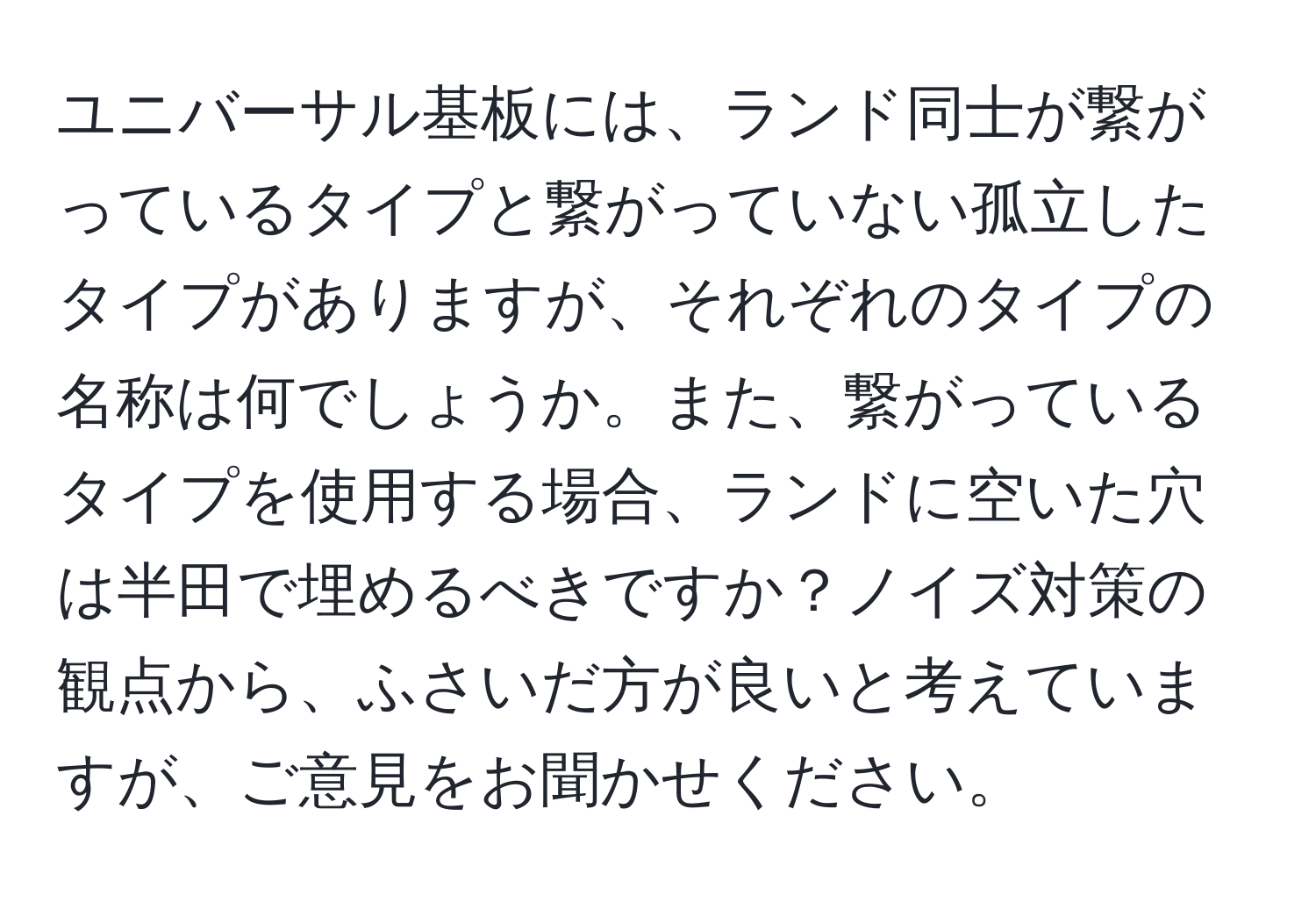 ユニバーサル基板には、ランド同士が繋がっているタイプと繋がっていない孤立したタイプがありますが、それぞれのタイプの名称は何でしょうか。また、繋がっているタイプを使用する場合、ランドに空いた穴は半田で埋めるべきですか？ノイズ対策の観点から、ふさいだ方が良いと考えていますが、ご意見をお聞かせください。