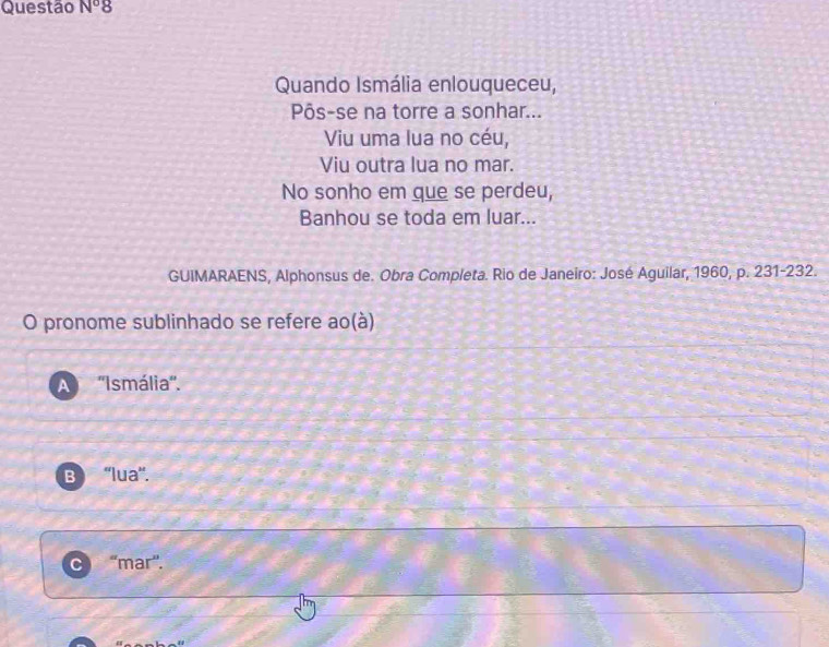 Questão N°8 
Quando Ismália enlouqueceu,
Pôs-se na torre a sonhar...
Viu uma lua no céu,
Viu outra lua no mar.
No sonho em que se perdeu,
Banhou se toda em luar...
GUIMARAENS, Alphonsus de. Obra Completa. Rio de Janeiro: José Aguilar, 1960, p. 231-232.
O pronome sublinhado se refere ao(à)
A ''Ismália''.
B ''lua''.
C “mar”.