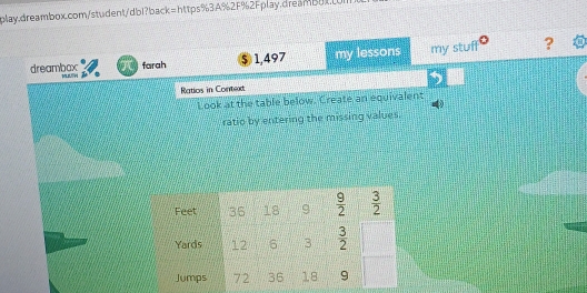 dreambox farah $ 1,497 my lessons my stuff ?
Ratios in Contexd
Look at the table below. Create an equivalent
ratio by entering the missing values.